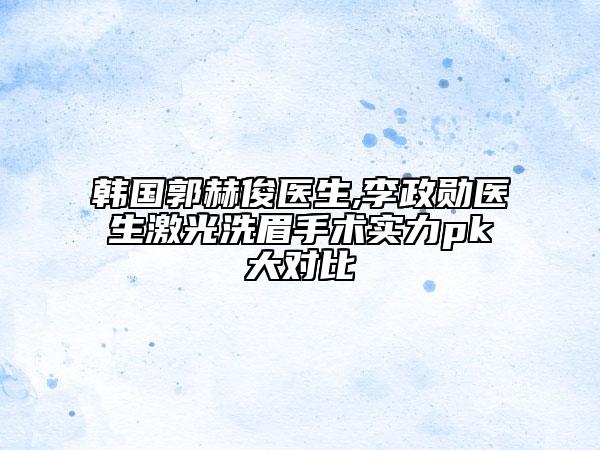 韓國郭赫俊醫(yī)生,李政勛醫(yī)生激光洗眉手術(shù)實力pk大對比