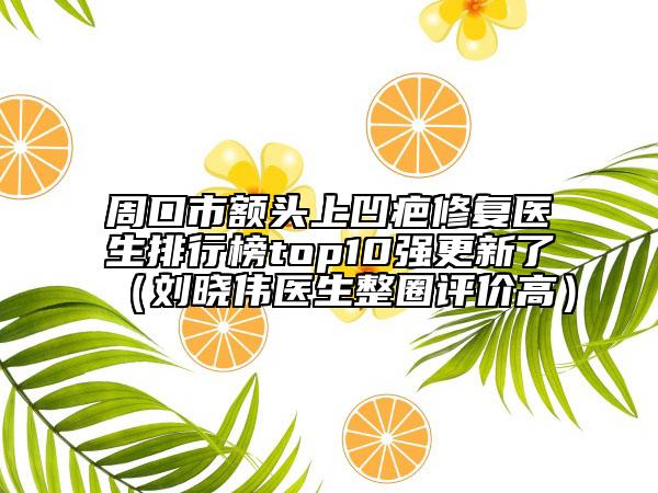 周口市額頭上凹疤修復(fù)醫(yī)生排行榜top10強(qiáng)更新了（劉曉偉醫(yī)生整圈評(píng)價(jià)高）
