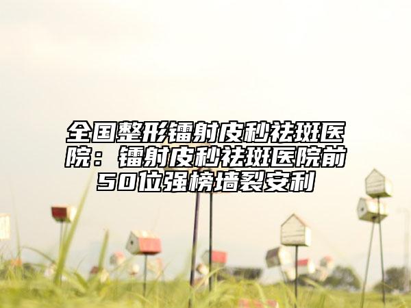 全國整形鐳射皮秒祛斑醫(yī)院：鐳射皮秒祛斑醫(yī)院前50位強榜墻裂安利