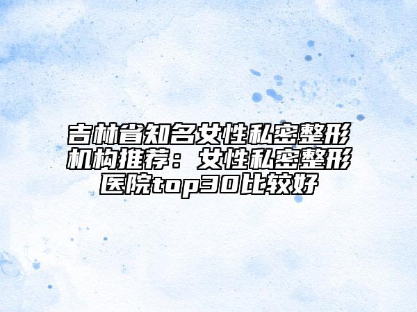 吉林省知名女性私密整形機(jī)構(gòu)推薦：女性私密整形醫(yī)院top30比較好