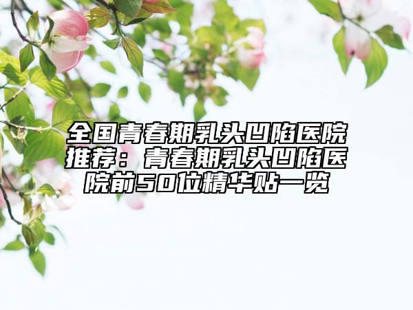 全國(guó)青春期乳頭凹陷醫(yī)院推薦：青春期乳頭凹陷醫(yī)院前50位精華貼一覽