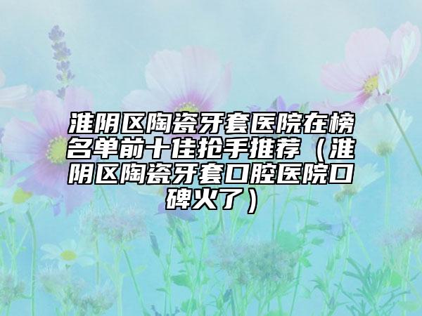 淮陰區(qū)陶瓷牙套醫(yī)院在榜名單前十佳搶手推薦（淮陰區(qū)陶瓷牙套口腔醫(yī)院口碑火了）