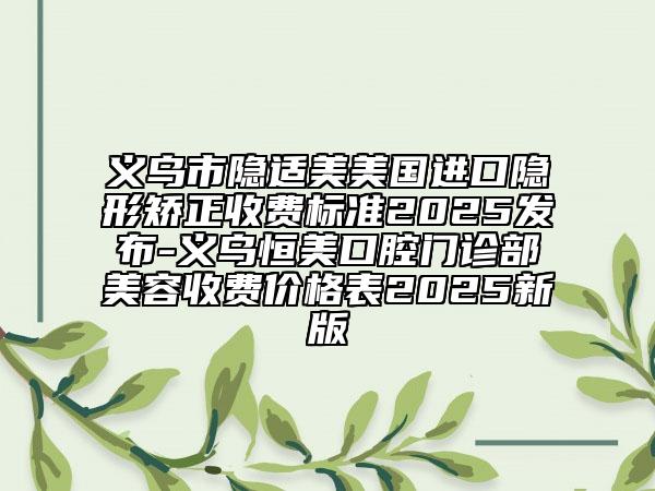 義烏市隱適美美國進(jìn)口隱形矯正收費(fèi)標(biāo)準(zhǔn)2025發(fā)布-義烏恒美口腔門診部美容收費(fèi)價(jià)格表2025新版