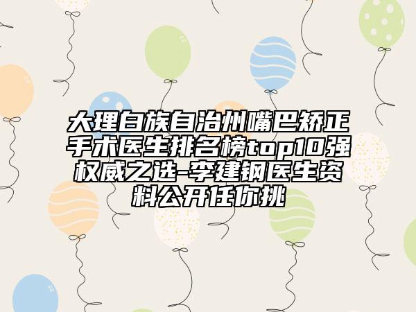 大理白族自治州嘴巴矯正手術(shù)醫(yī)生排名榜top10強(qiáng)權(quán)威之選-李建鋼醫(yī)生資料公開(kāi)任你挑
