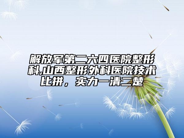 解放軍第二六四醫(yī)院整形科,山西整形外科醫(yī)院技術(shù)比拼，實(shí)力一清二楚