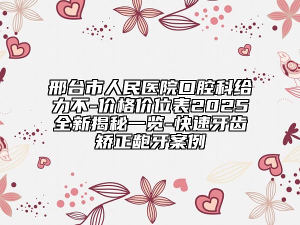邢臺(tái)市人民醫(yī)院口腔科給力不-價(jià)格價(jià)位表2025全新揭秘一覽-快速牙齒矯正齙牙案例