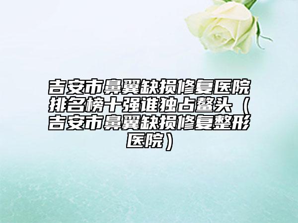 吉安市鼻翼缺損修復(fù)醫(yī)院排名榜十強(qiáng)誰(shuí)獨(dú)占鰲頭（吉安市鼻翼缺損修復(fù)整形醫(yī)院）