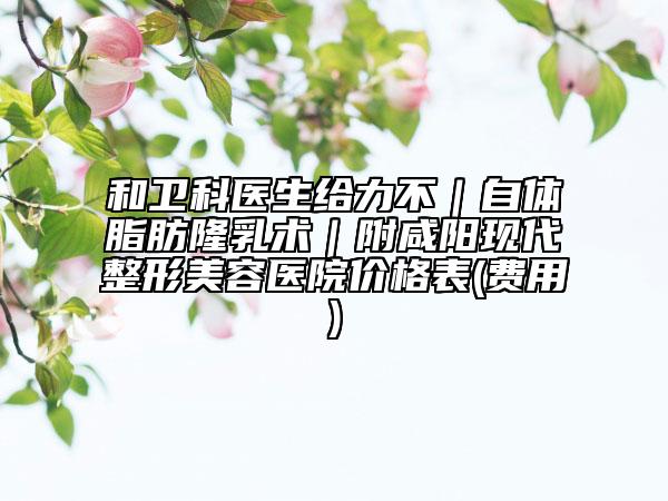 和衛(wèi)科醫(yī)生給力不｜自體脂肪隆乳術(shù)｜附咸陽現(xiàn)代整形美容醫(yī)院價(jià)格表(費(fèi)用)