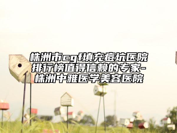 株洲市cgf填充痘坑醫(yī)院排行榜值得信賴的專家-株洲中雅醫(yī)學美容醫(yī)院
