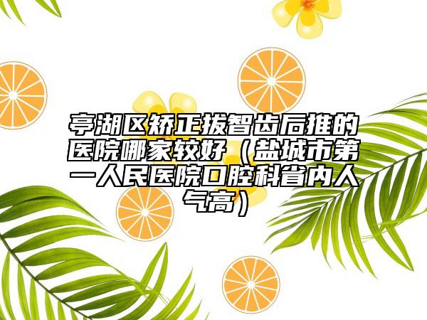 亭湖區(qū)矯正拔智齒后推的醫(yī)院哪家較好（鹽城市第一人民醫(yī)院口腔科省內(nèi)人氣高）
