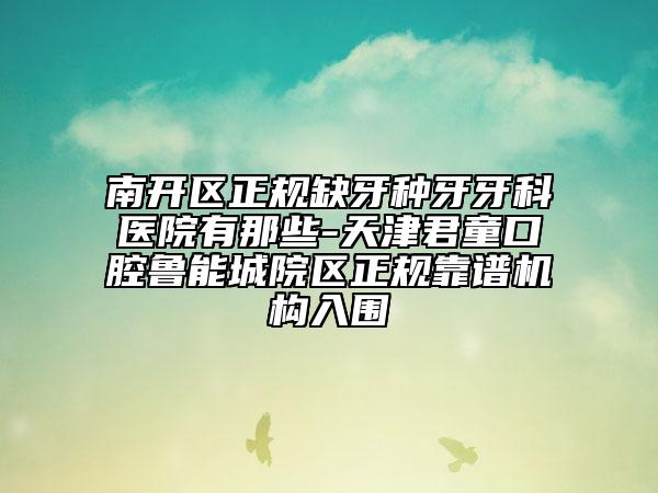南開區(qū)正規(guī)缺牙種牙牙科醫(yī)院有那些-天津君童口腔魯能城院區(qū)正規(guī)靠譜機(jī)構(gòu)入圍