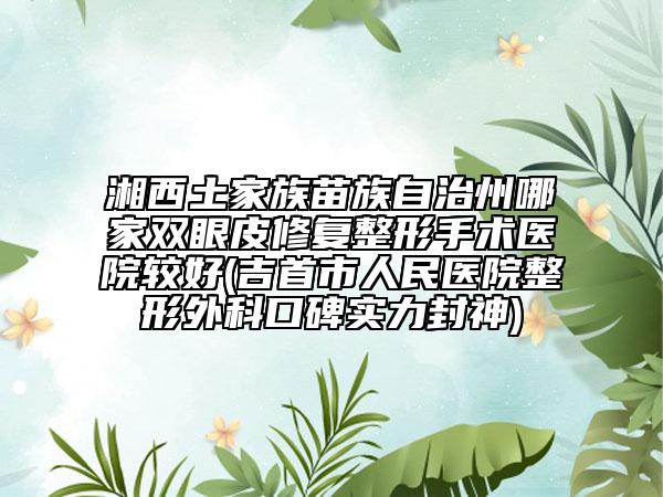 湘西土家族苗族自治州哪家雙眼皮修復(fù)整形手術(shù)醫(yī)院較好(吉首市人民醫(yī)院整形外科口碑實力封神)