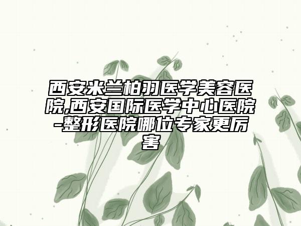 西安米蘭柏羽醫(yī)學(xué)美容醫(yī)院,西安國(guó)際醫(yī)學(xué)中心醫(yī)院-整形醫(yī)院哪位專家更厲害