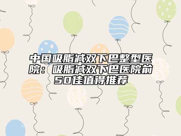 中國吸脂減雙下巴整型醫(yī)院：吸脂減雙下巴醫(yī)院前50佳值得推薦
