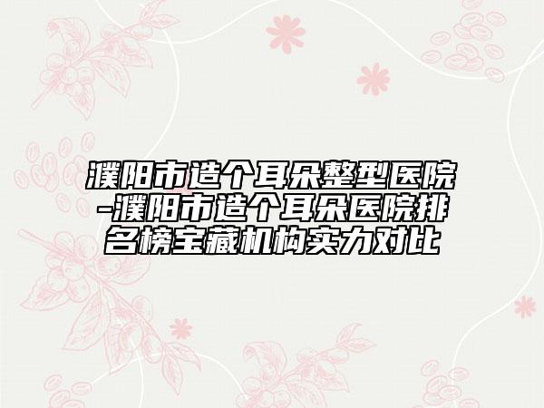 濮陽(yáng)市造個(gè)耳朵整型醫(yī)院-濮陽(yáng)市造個(gè)耳朵醫(yī)院排名榜寶藏機(jī)構(gòu)實(shí)力對(duì)比