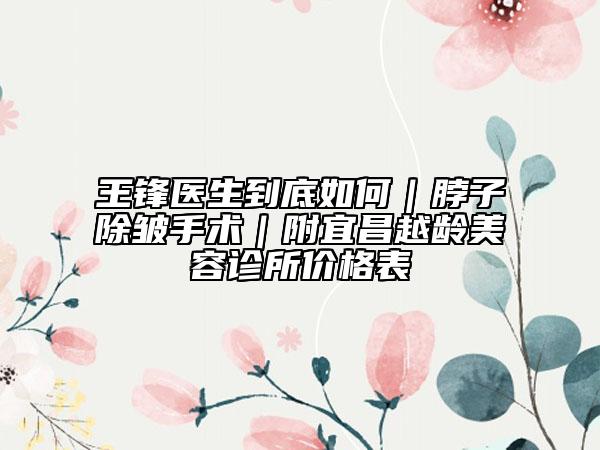 王鋒醫(yī)生到底如何｜脖子除皺手術(shù)｜附宜昌越齡美容診所價(jià)格表