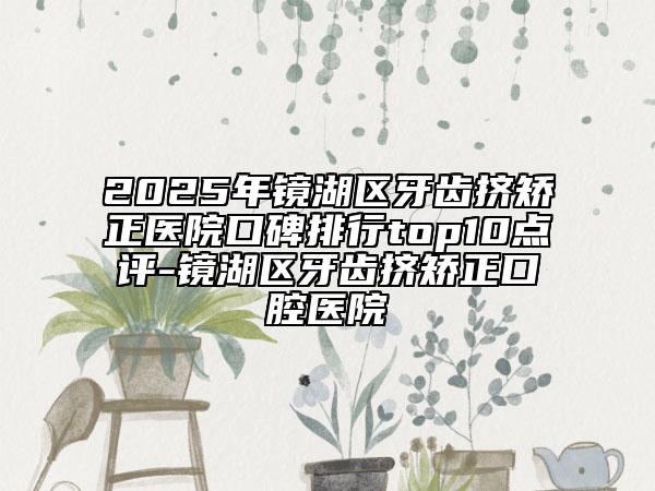 2025年鏡湖區(qū)牙齒擠矯正醫(yī)院口碑排行top10點(diǎn)評(píng)-鏡湖區(qū)牙齒擠矯正口腔醫(yī)院