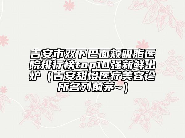 吉安市雙下巴面頰吸脂醫(yī)院排行榜top10強新鮮出爐（吉安甜橙醫(yī)療美容診所名列前茅~）