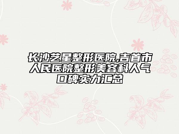 長沙藝星整形醫(yī)院,吉首市人民醫(yī)院整形美容科人氣口碑實力匯總