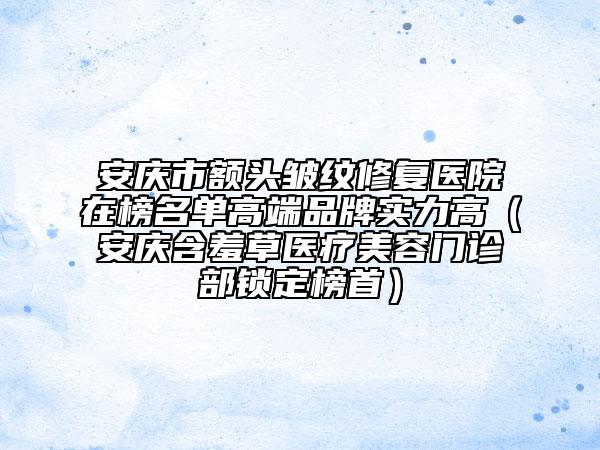 安慶市額頭皺紋修復醫(yī)院在榜名單高端品牌實力高（安慶含羞草醫(yī)療美容門診部鎖定榜首）