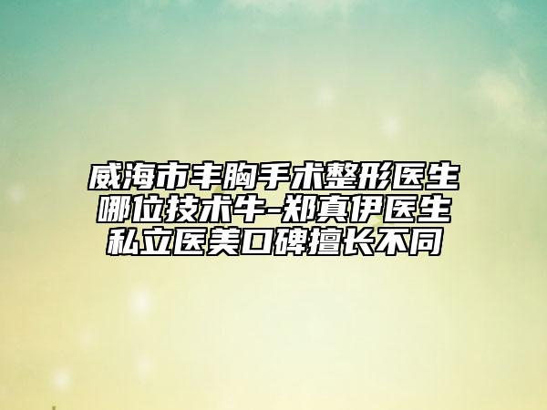 威海市豐胸手術(shù)整形醫(yī)生哪位技術(shù)牛-鄭真伊醫(yī)生私立醫(yī)美口碑擅長(zhǎng)不同