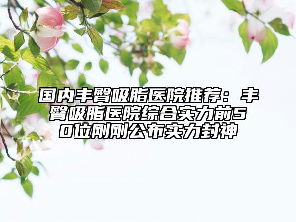國內豐臀吸脂醫(yī)院推薦：豐臀吸脂醫(yī)院綜合實力前50位剛剛公布實力封神