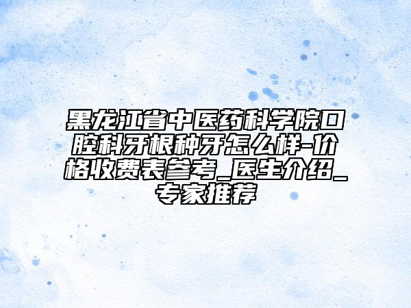 黑龍江省中醫(yī)藥科學(xué)院口腔科牙根種牙怎么樣-價(jià)格收費(fèi)表參考_醫(yī)生介紹_專家推薦