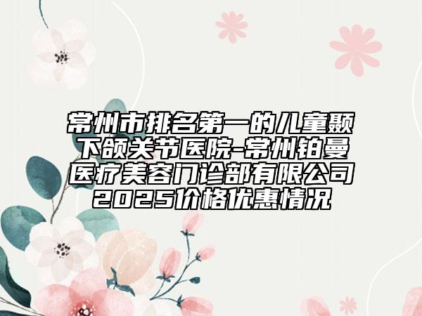 常州市排名第一的兒童顳下頜關(guān)節(jié)醫(yī)院-常州鉑曼醫(yī)療美容門診部有限公司2025價格優(yōu)惠情況