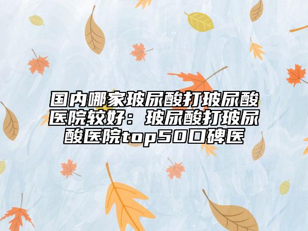 國內(nèi)哪家玻尿酸打玻尿酸醫(yī)院較好：玻尿酸打玻尿酸醫(yī)院top50口碑醫(yī)