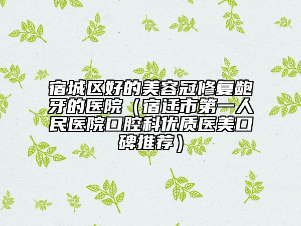 宿城區(qū)好的美容冠修復(fù)齙牙的醫(yī)院（宿遷市第一人民醫(yī)院口腔科優(yōu)質(zhì)醫(yī)美口碑推薦）