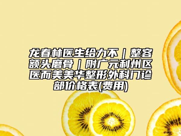 龍春林醫(yī)生給力不｜整容額頭磨骨｜附廣元利州區(qū)醫(yī)而美美華整形外科門診部價格表(費用)