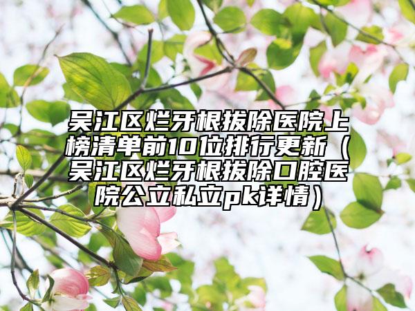 吳江區(qū)爛牙根拔除醫(yī)院上榜清單前10位排行更新（吳江區(qū)爛牙根拔除口腔醫(yī)院公立私立pk詳情）