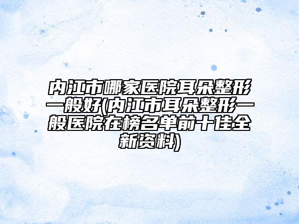 內(nèi)江市哪家醫(yī)院耳朵整形一般好(內(nèi)江市耳朵整形一般醫(yī)院在榜名單前十佳全新資料)
