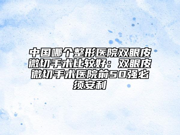 中國(guó)哪個(gè)整形醫(yī)院雙眼皮微切手術(shù)比較好：雙眼皮微切手術(shù)醫(yī)院前50強(qiáng)必須安利