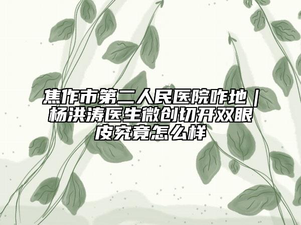 焦作市第二人民醫(yī)院咋地｜楊洪濤醫(yī)生微創(chuàng)切開雙眼皮究竟怎么樣