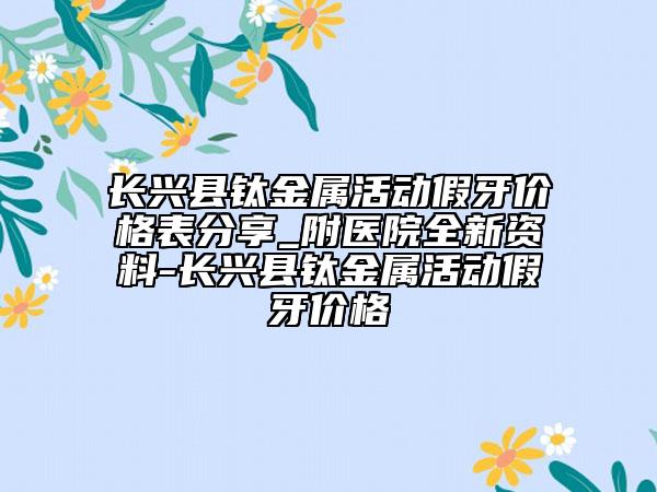 長(zhǎng)興縣鈦金屬活動(dòng)假牙價(jià)格表分享_附醫(yī)院全新資料-長(zhǎng)興縣鈦金屬活動(dòng)假牙價(jià)格