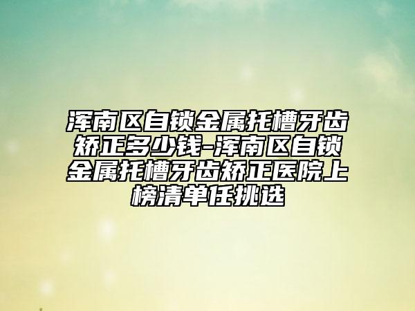 渾南區(qū)自鎖金屬托槽牙齒矯正多少錢-渾南區(qū)自鎖金屬托槽牙齒矯正醫(yī)院上榜清單任挑選