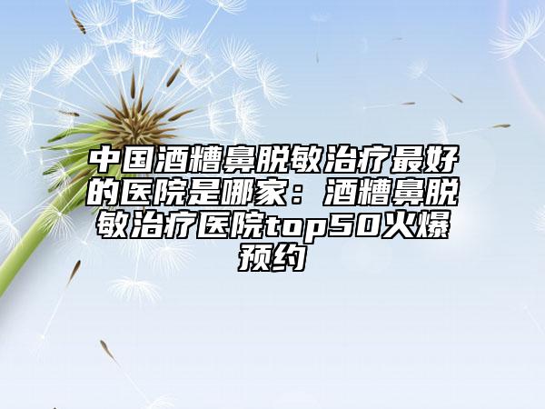 中國(guó)酒糟鼻脫敏治療最好的醫(yī)院是哪家：酒糟鼻脫敏治療醫(yī)院top50火爆預(yù)約