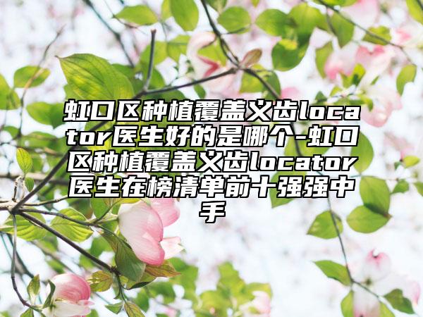 虹口區(qū)種植覆蓋義齒locator醫(yī)生好的是哪個-虹口區(qū)種植覆蓋義齒locator醫(yī)生在榜清單前十強強中手