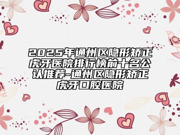 2025年通州區(qū)隱形矯正虎牙醫(yī)院排行榜前十名公認推薦-通州區(qū)隱形矯正虎牙口腔醫(yī)院