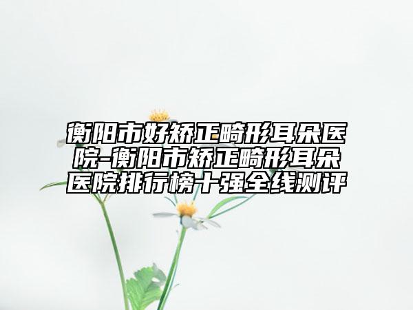 衡陽市好矯正畸形耳朵醫(yī)院-衡陽市矯正畸形耳朵醫(yī)院排行榜十強(qiáng)全線測評