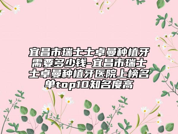 宜昌市瑞士士卓曼種植牙需要多少錢-宜昌市瑞士士卓曼種植牙醫(yī)院上榜名單top10知名度高