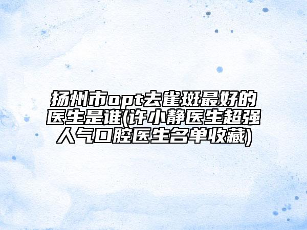 揚州市opt去雀斑最好的醫(yī)生是誰(許小靜醫(yī)生超強人氣口腔醫(yī)生名單收藏)