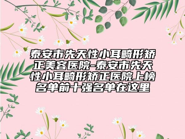 泰安市先天性小耳畸形矯正美容醫(yī)院-泰安市先天性小耳畸形矯正醫(yī)院上榜名單前十強(qiáng)名單在這里