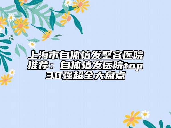 上海市自體植發(fā)整容醫(yī)院推薦：自體植發(fā)醫(yī)院top30強(qiáng)超全大盤點