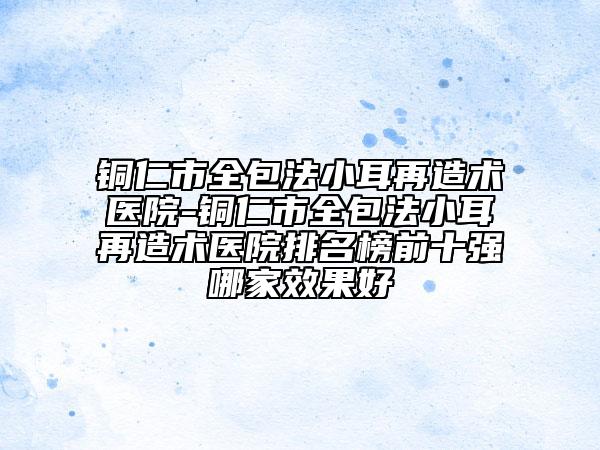 銅仁市全包法小耳再造術(shù)醫(yī)院-銅仁市全包法小耳再造術(shù)醫(yī)院排名榜前十強(qiáng)哪家效果好