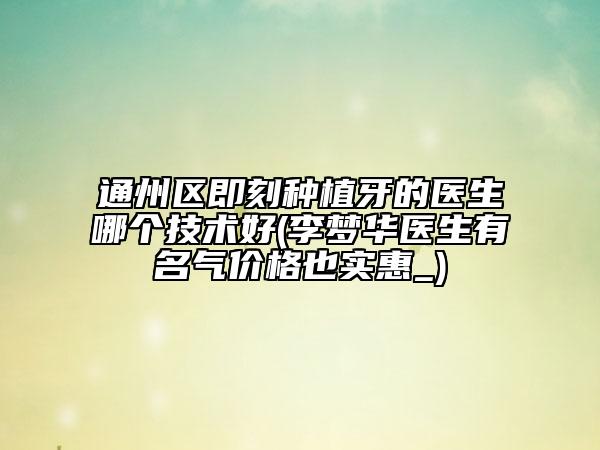 通州區(qū)即刻種植牙的醫(yī)生哪個(gè)技術(shù)好(李夢(mèng)華醫(yī)生有名氣價(jià)格也實(shí)惠_)