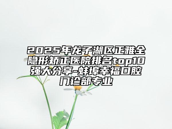 2025年龍子湖區(qū)正雅全隱形矯正醫(yī)院排名top10強大分享-蚌埠幸福口腔門診部專業(yè)