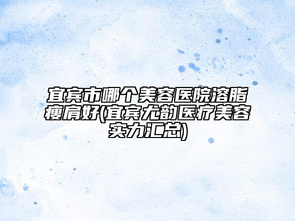 宜賓市哪個美容醫(yī)院溶脂瘦肩好(宜賓尤韻醫(yī)療美容實力匯總)