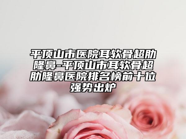 平頂山市醫(yī)院耳軟骨超肋隆鼻-平頂山市耳軟骨超肋隆鼻醫(yī)院排名榜前十位強(qiáng)勢(shì)出爐
